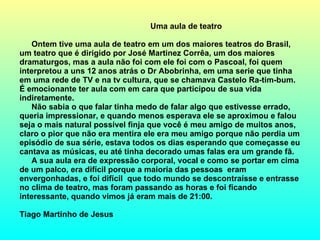 Uma aula de teatro  Ontem tive uma aula de teatro em um dos maiores teatros do Brasil, um teatro que é dirigido por José Martinez Corrêa, um dos maiores dramaturgos, mas a aula não foi com ele foi com o Pascoal, foi quem interpretou a uns 12 anos atrás o Dr Abobrinha, em uma serie que tinha em uma rede de TV e na tv cultura, que se chamava Castelo Ra-tim-bum. É emocionante ter aula com em cara que participou de sua vida indiretamente. Não sabia o que falar tinha medo de falar algo que estivesse errado, queria impressionar, e quando menos esperava ele se aproximou e falou seja o mais natural possível finja que você é meu amigo de muitos anos, claro o pior que não era mentira ele era meu amigo porque não perdia um episódio de sua série, estava todos os dias esperando que começasse eu cantava as músicas, eu até tinha decorado umas falas era um grande fã. A sua aula era de expressão corporal, vocal e como se portar em cima de um palco, era difícil porque a maioria das pessoas  eram envergonhadas, e foi difícil  que todo mundo se descontraísse e entrasse no clima de teatro, mas foram passando as horas e foi ficando interessante, quando vimos já eram mais de 21:00. Tiago Martinho de Jesus   