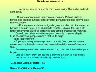 Uma briga sem motivo   Um dia eu  estava na escola com minha amiga Samantha andando sem rumo.   Quando encontramos uma menina chamada Poliana triste no banco, nós ficamos curiosas e resolvemos perguntar por que estava triste. Ela respondeu: - É por que eu e minhas amigas brigamos e elas me chamaram de babaca e eu não gostei e as chamei de retardas, idiotas, trouxas e etc! Então resolvemos ajudá-la, andamos pelo pátio à procura das meninas. Quando encontramos estavam pulando corda na maior alegria. E as chamamos e perguntamos o motivo da briga. Elas responderam: - É por que nós queríamos pular corda e ela falou que não queria, estava com vontade de brincar com outra brincadeira, mas não sabia o que.  Falamos que elas entrassem em acordo, pois não tinha motivo para brigar. Elas se entenderam em acordo e prometeram nunca mais brigar.  Às vezes uma atitude simples ajuda os outros.   Jaqueline Gomes Freitas  - 5B Samantha Vieira de Melo – 5B 