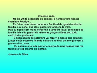 Um caso sério No dia 20 de dezembro eu comecei a namorar um menino chamado Rodrigo... Eu fui na casa dele conhecer a família dele, gostei muito da família e eu achei que eles  gostaram também de mim. Mas eu fiquei com muita vergonha e também fiquei com medo da família dele não gostar de mim,mas graças a Deus deu tudo certo,todos gostaram.  E agora dia 20 de setembro vai fazer 10 meses que estamos juntos e nós estamos ficando noivos e no final do ano que vem a gente vai se casar... Eu estou muito feliz por ter encontrado uma pessoa que me faz muito feliz eu amo ele demais. Joseane da Silva  