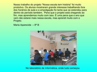 No laboratório de Informática, onde tudo começou  Nosso trabalho do projeto “Nossa escola tem história” foi muito produtivo. Os alunos mostraram grande interesse trabalhando fora dos horários de aula e a empolgação foi tanta que se estendeu para dentro do período também.  Pena que o projeto está chegando ao fim, mas aprendemos muito com isso. É uma pena que o ano que vem não estarei mais nessa escola, mas aprendi muito com o Projeto.  Maria Aparecida  – 8ª B 