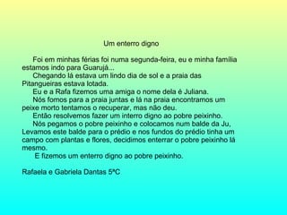 Um enterro digno  Foi em minhas férias foi numa segunda-feira, eu e minha família estamos indo para Guarujá... Chegando lá estava um lindo dia de sol e a praia das Pitangueiras estava lotada. Eu e a Rafa fizemos uma amiga o nome dela é Juliana. Nós fomos para a praia juntas e lá na praia encontramos um peixe morto tentamos o recuperar, mas não deu. Então resolvemos fazer um interro digno ao pobre peixinho. Nós pegamos o pobre peixinho e colocamos num balde da Ju, Levamos este balde para o prédio e nos fundos do prédio tinha um campo com plantas e flores, decidimos enterrar o pobre peixinho lá mesmo.   E fizemos um enterro digno ao pobre peixinho. Rafaela e Gabriela Dantas 5ªC 