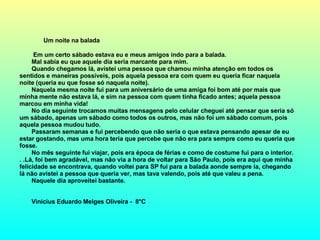 Um noite na balada    Em um certo sábado estava eu e meus amigos indo para a balada. Mal sabia eu que aquele dia seria marcante para mim. Quando chegamos lá, avistei uma pessoa que chamou minha atenção em todos os sentidos e maneiras possíveis, pois aquela pessoa era com quem eu queria ficar naquela noite (queria eu que fosse só naquela noite). Naquela mesma noite fui para um aniversário de uma amiga foi bom até por mais que minha mente não estava lá, e sim na pessoa com quem tinha ficado antes; aquela pessoa marcou em minha vida! No dia seguinte trocamos muitas mensagens pelo celular cheguei até pensar que seria só um sábado, apenas um sábado como todos os outros, mas não foi um sábado comum, pois aquela pessoa mudou tudo. Passaram semanas e fui percebendo que não seria o que estava pensando apesar de eu estar gostando, mas uma hora teria que percebe que não era para sempre como eu queria que fosse. No mês seguinte fui viajar, pois era época de férias e como de costume fui para o interior. . .Lá, foi bem agradável, mas não via a hora de voltar para São Paulo, pois era aqui que minha felicidade se encontrava, quando voltei para SP fui para a balada aonde sempre ia, chegando lá não avistei a pessoa que queria ver, mas tava valendo, pois até que valeu a pena. Naquele dia aproveitei bastante. Vinicius Eduardo Melges Oliveira -  8°C 