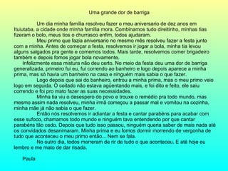 Uma grande dor de barriga Um dia minha família resolveu fazer o meu aniversario de dez anos em Ituiutaba, a cidade onde minha família mora. Combinamos tudo direitinho, minhas tias fizeram o bolo, meus tios o churrasco enfim, todos ajudaram. Meu primo que fazia aniversario no mesmo mês resolveu fazer a festa junto com a minha. Antes de começar a festa, resolvemos ir jogar a bola, minha tia levou alguns salgados pra gente e comemos todos. Mais tarde, resolvemos comer brigadeiro também e depois fomos jogar bola novamente. Infelizmente essa mistura não deu certo. No meio da festa deu uma dor de barriga generalizada, primeiro fui eu, fui correndo ao banheiro e logo depois aparece a minha prima, mas só havia um banheiro na casa e ninguém mais sabia o que fazer. Logo depois que sai do banheiro, entrou a minha prima, mas o meu primo veio logo em seguida. O coitado não estava agüentando mais, e foi dito e feito, ele saiu correndo e foi pro mato fazer as suas necessidades. Minha tia viu o desespero do povo e trouxe o remédio pra todo mundo, mas mesmo assim nada resolveu, minha irmã começou a passar mal e vomitou na cozinha, minha mãe já não sabia o que fazer. Então nós resolvemos ir adiantar a festa e cantar parabéns para acabar com esse sufoco, chamamos todo mundo e ninguém tava entendendo por que cantar parabéns tão cedo. Depois que tudo isso passou, ninguém queria saber de mais nada até os convidados desanimaram. Minha prima e eu fomos dormir morrendo de vergonha de tudo que aconteceu o meu primo então... Nem se fala. No outro dia, todos morreram de rir de tudo o que aconteceu. E até hoje eu lembro e me mato de dar risada. Paula  