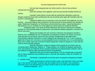 Um dia inesquecível em minha vida Um dos dias inesquecíveis me minha vida foi o dia do meu primeiro campeonato de karatê . Esse dia começou bem agitados, pois tive que acordar lá pelas 5horas da manha. Levantei, tomei banho e tomei café da manhã bem reforçado e parti em direção academia local onde combinamos de nos encontrar para viajar até Taubaté onde iria ocorrer o campeonato. Cheguei lá pelas cinco e quarenta e cinco da manhã. Na academia  fiz uma horinha  pois ainda estava meio sonolento e quando já eram 6 horas partimos em direção ao posto “Sakamoto”,localizado na “Dutra”para nos encontrarmos nosso  ‘sensei’(professor) e dali partimos rumo a Taubaté com outra galera de outras sedes da academia Gaviões .  Chegando todos  com caras de nóias descemos dos carros e entramos no estádio, quando eu vi as arquibancadas eu quase pirei, pois estavam lotados passando o nervoso nos fomos nos trocar.  Depois de trocados nós nos reunimos e fizemos uma pequena reunião e fizemos uma  meditação de uns 10 segundos e começamos a treinar. Eu estava um pouco mais nervoso que os outros, pois era o meu primeiro campeonato e não estava bem concentrado e esperei chamarem a minha categoria de Individual de 15 a 17 anos nossa eu gelei lutei e fiquei com o bronze e no kata (seqüência de movimentos com um ou adversários) fiquei com a prata, apos isso ocorrido eu fiquei esperando o kata em equipe eu vi que não era nenhum bicho de sete cabeças. Quando chamaram o kata em equipe minha equipe foi a primeira que era composta pelos integrantes Valdecci Jr. Thiago Galvão e eu Guilherme Massaro ganhamos ouro, pois éramos os melhores de lá e quando acabamos as arquibancadas vibraram, até os que estavam torcendo pelos adversários ficaram boquiabertos. Depois de tudo isso eu fiquei aguardando o fim do campeonato e enquanto isso eu fiquei assistindo meu professor luar e vi que ele não recebeu o titulo de 3ºmelhor do mundo à toa. Terminado o campeonato nos fomos para um pequeno shopping da cidade e  zoamos muito. Neste campeonato eu aprendi muitas coisas, mas relembrei muito uma frase que o meu sensei me disse “você tem que ser simples como um bambu, mas prudente e astucioso como uma serpente.Em um campo onde há fera só os mais fortes sobrevivem”. Guilherme Massaro – 8ª C 