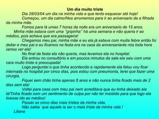 Um dia muito triste  Dia 28/03/04 um dia na minha vida e que tento esquecer até hoje! Começou, um dia calmo!Nos arrumemos para ir ao aniversario da a filhada da minha mãe. Fomos para lá umas 7 horas da noite era um aniversario de 15 anos. Minha mãe estava com uma ‘’gripinha’’ há uma semana e não queria ir ao médico, pois achava que era passageira! Chegamos meu pai, minha mãe e eu ela já estava com muita febre então foi deitar e meu pai e eu ficamos na festa era na casa da aniversariante nós toda hora íamos ver ela! No final da festa ela não queria, mas levamos ela no hospital. Ela entrou no consultório e em poucos minutos da sala ela saiu com uma cara muito triste e preocupada! Logo perguntei o que tinha acontecido e rapidamente ela falou vou ficar internada no hospital por cinco dias, pois estou com pneumonia, terei que fazer uma cirurgia. Fiquei sem chão tinha apenas 8 anos e não nunca tinha ficado mais de 2 dias sem ela! Voltei para casa com meu pai nem acreditava que eu tinha deixado ela lá!Tinha ficado com um sentimento de culpa por não ter insistido para que logo ela tivesse ido ao médico! Passei os cinco dias mais tristes da minha vida. Não sabia  que aquele ia ser o mais triste da minha vida ! Liliane  