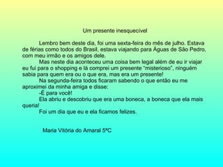 Um presente inesquecível Lembro bem deste dia, foi uma sexta-feira do mês de julho. Estava de férias como todos do Brasil, estava viajando para Águas de São Pedro, com meu irmão e os amigos dele. Mas neste dia aconteceu uma coisa bem legal além de eu ir viajar eu fui para o shopping e lá comprei um presente “misterioso”, ninguém sabia para quem era ou o que era, mas era um presente! Na segunda-feira todos ficaram sabendo o que então eu me aproximei da minha amiga e disse: -É para você! Ela abriu e descobriu que era uma boneca, a boneca que ela mais queria! Foi um dia que eu e ela ficamos felizes. Maria Vitória do Amaral 5ªC 