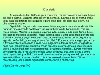 O tal diário Ai, esse diário tem histórias para contar viu, me lembro como se fosse hoje o dia que o ganhei. Era uma tarde de fim de semana, quando o pai da minha prima ligou para ela dizendo se ela queria ir para casa dele, ela disse que e sim, me chamou e eu aceitei. O pai dela chegou lá de carro e nos levou, seguindo o caminho, ele decidiu parar no hipermercado “Walt Mart”, ao entrar ficamos de boca aberta, pois era muito grande. Meu tio foi pegando algumas guloseimas, já nós duas fomos direto ao setor de materiais escolares, fiquei perdida, pois vi uma coisa mais perfeita que a outra. Podíamos pegar qualquer coisa daquele setor, minha prima pegou uma agenda do Garfield, já eu peguei esse “tal diário”. Fomos ao caixa pagar, pagamos e fomos embora, chegando a casa dele, pagamos e fomos embora, chegando à casa dele, rapidamente pegamos nosso presente e começamos a escrever, meu diário é muito legal, tem várias perguntas, desenhos, histórias... Diverti-me muito completando ele, e me divirto até hoje vendo a cabeça que tinha antes e como tenho agora, irei guardá-lo com muito amor e carinho, pois quero tê-lo para mostrar aos meus filhos, aos meus netos, pois é com esse diário que tenho ótimas recordações, isso é muito significante e importante á minha vida. Vitória Camini Jorge 7ªC 