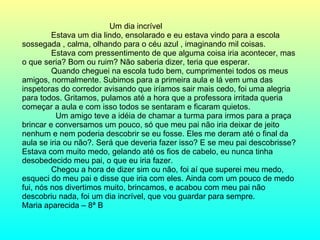 Um dia incrível Estava um dia lindo, ensolarado e eu estava vindo para a escola sossegada , calma, olhando para o céu azul , imaginando mil coisas. Estava com pressentimento de que alguma coisa iria acontecer, mas o que seria? Bom ou ruim? Não saberia dizer, teria que esperar. Quando cheguei na escola tudo bem, cumprimentei todos os meus amigos, normalmente. Subimos para a primeira aula e lá vem uma das inspetoras do corredor avisando que iríamos sair mais cedo, foi uma alegria para todos. Gritamos, pulamos até a hora que a professora irritada queria começar a aula e com isso todos se sentaram e ficaram quietos. Um amigo teve a idéia de chamar a turma para irmos para a praça brincar e conversamos um pouco, só que meu pai não iria deixar de jeito nenhum e nem poderia descobrir se eu fosse. Eles me deram até o final da aula se iria ou não?. Será que deveria fazer isso? E se meu pai descobrisse? Estava com muito medo, gelando até os fios de cabelo, eu nunca tinha desobedecido meu pai, o que eu iria fazer.  Chegou a hora de dizer sim ou não, foi aí que superei meu medo, esqueci do meu pai e disse que iria com eles. Ainda com um pouco de medo fui, nós nos divertimos muito, brincamos, e acabou com meu pai não descobriu nada, foi um dia incrível, que vou guardar para sempre.  Maria aparecida – 8ª B  