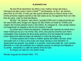 A primeira vez No dia 29 de dezembro de 2003,o meu melhor amigo até hoje,o Henrique,me ligou para ir para o Hotel****Jerubiaçaba, no dia 1 de Janeiro, para ficar lá um mês .O meu pai não queria deixar,pois eu tinha 8 anos e era minha primeira viagem sozinho,e ele não sabia se eu iria agüentar ficar um mês fora de casa...mas no final ele deixou. No dia 1 de Janeiro, nem dormi, acordei 6:00h,com a mala já pronta,saí de casa 8:00h para chegar em Águas de São Pedro,no hotel às 10:00h,uma viagem de 2 horas parecia durar o dia inteiro. Eu cheguei lá , meu amigo estava me esperando no saguão e ele foi me mostrar o hotel. Eu achei que o hotel era pequeno, modesto,mas quando eu entrei era o maior hotel que eu já vi na minha vida, tinha uma piscina enorme com hidro massagem,duas quadras de tênis,duas quadras uma de futebol de campo e outra mista,uma sala de jogos de tabuleiro e outra de ping-pong. O nosso quarto era o maior e melhor quarto do hotel,o de luxo, tinha uma sala com tv e dvd e uma suíte com duas camas e uma banheira .O restaurante era grande “pra dedel” e a comida  muito boa,cada dia  uma comida diferente e o meu dia preferido era o sábado porque no almoço era feijoada e no jantar , macarrão e o café da manha tinha de tudo. Eu fiquei um mês lá e me diverti muito. Renato Augusto do Amaral Filho - 7ªC  