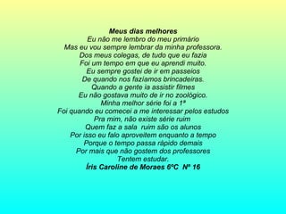 Meus dias melhores Eu não me lembro do meu primário Mas eu vou sempre lembrar da minha professora. Dos meus colegas, de tudo que eu fazia Foi um tempo em que eu aprendi muito. Eu sempre gostei de ir em passeios De quando nos fazíamos brincadeiras. Quando a gente ia assistir filmes Eu não gostava muito de ir no zoológico. Minha melhor série foi a 1ª Foi quando eu comecei a me interessar pelos estudos Pra mim, não existe série ruim  Quem faz a sala  ruim são os alunos Por isso eu falo aproveitem enquanto a tempo Porque o tempo passa rápido demais Por mais que não gostem dos professores Tentem estudar. Íris Caroline de Moraes 6ºC  Nº 16 