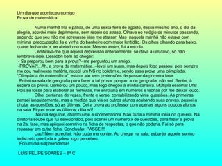 Um dia que aconteceu comigo Prova de matemática Numa manhã fria e pálida, de uma sexta-feira de agosto, desse mesmo ano, o dia da alegria, acordei meio deprimente, sem receio do atraso. Olhava no relógio os minutos passando, sabendo que seu não me apresasse irias me atrasar. Mas  naquela manhã não estava com mínima  preocupação. Ia e vinha do banheiro com maior lentidão. Os olhos olhando para baixo, quase fechando e, se abrindo no susto. Mesmo assim, fui à escola. Lembrava-me que aquela depressão anteriormente  se dava a um caso, só não lembrava dele. Descobri bem ao chegar: - Se preparou bem para a prova?- me perguntou um amigo. -PROVA?!...Ah, a prova de matemática. –levei um susto, mas depois logo passou, pois sempre me dou mal nessa matéria, recebi um NS no boletim e, sendo essa prova uma olimpíada, “Olimpíada de matemática”, estava até sem pretensões de passar da primeira fase. Entrei na sala de geografia para fazer a tal prova, porque  a de geografia, não sei. Sentei, à espera da prova. Demorou um pouco, mas logo chegou à minha carteira. Múltipla escolha! Ufa! Pois se fosse para elaborar as fórmulas, me enrolaria em números e teorias por me deixar louco. Olhei centenas de vezes, frente e verso, contabilizando vinte questões. As primeiras pensei languidamente, mas a medida que via os outros alunos acabando suas provas, passei a chutar as questões, só as últimas. Dei a prova ao professor com apenas alguns poucos alunos na sala. Fiquei entre os últimos; olha só!   No dia seguinte, chamou-me a coordenadora. Não fazia a mínima idéia do que era. Na diretoria soube que fui selecionado, pois acertei um número x de questões, para fazer a prova na 2a. fase, mas apliquei corretivo na ficha de respostas, o que não poderia. Fui só para repassar em outra ficha. Conclusão: PASSEI!!! Uau! Nem acreditei. Não pude me conter. Ao chegar na sala, esbanjei aquele sorriso indiscreto que toda a galera logo percebeu. Foi um dia surpreendente! LUIS FELIPE SOARES – 8ª C  