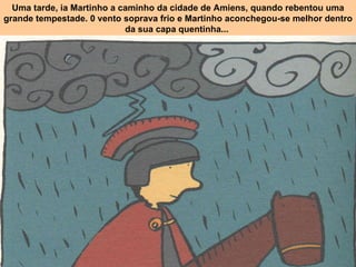 Uma tarde, ia Martinho a caminho da cidade de Amiens, quando rebentou uma grande tempestade. 0 vento soprava frio e Martinho aconchegou-se melhor dentro da sua capa quentinha...   