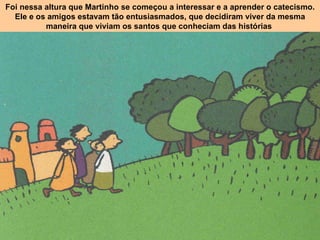Foi nessa altura que Martinho se começou a interessar e a aprender o catecismo. Ele e os amigos estavam tão entusiasmados, que decidiram viver da mesma maneira que viviam os santos que conheciam das histórias  