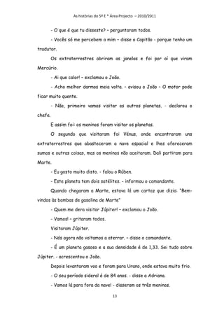 As histórias do 5º E * Área Projecto – 2010/2011


         - O que é que tu disseste? – perguntaram todos.

         - Vocês só me percebem a mim – disse o Capitão - porque tenho um

tradutor.

         Os extraterrestres abriram as janelas e foi por aí que viram

Mercúrio.

         - Ai que calor! – exclamou o João.

         - Acho melhor darmos meia volta. – avisou o João – O motor pode

ficar muito quente.

         - Não, primeiro vamos visitar os outros planetas. - declarou o

chefe.

         E assim foi: os meninos foram visitar os planetas.

         O segundo que visitaram foi Vénus, onde encontraram uns

extraterrestres que abasteceram a nave espacial e lhes ofereceram

sumos e outras coisas, mas os meninos não aceitaram. Dali partiram para

Marte.

         - Eu gosto muito disto. - falou o Rúben.

         - Este planeta tem dois satélites. - informou o comandante.

         Quando chegaram a Marte, estava lá um cartaz que dizia: “Bem-

vindos às bombas de gasolina de Marte”

         - Quem me dera visitar Júpiter! – exclamou o João.

         - Vamos! – gritaram todos.

         Visitaram Júpiter.

         - Nós agora não voltamos a aterrar. – disse o comandante.

         - É um planeta gasoso e a sua densidade é de 1,33. Sei tudo sobre

Júpiter. - acrescentou o João.

         Depois levantaram voo e foram para Urano, onde estava muito frio.

         - O seu período sideral é de 84 anos. - disse a Adriana.

         - Vamos lá para fora da nave! - disseram os três meninos.

                                          13
 