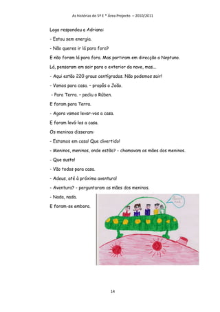 As histórias do 5º E * Área Projecto – 2010/2011


Logo respondeu a Adriana:

- Estou sem energia.

- Não queres ir lá para fora?

E não foram lá para fora. Mas partiram em direcção a Neptuno.

Lá, pensaram em sair para o exterior da nave, mas...

- Aqui estão 220 graus centígrados. Não podemos sair!

- Vamos para casa. – propôs o João.

- Para Terra. – pediu o Rúben.

E foram para Terra.

- Agora vamos levar-vos a casa.

E foram levá-los a casa.

Os meninos disseram:

- Estamos em casa! Que divertido!

- Meninos, meninos, onde estão? - chamavam as mães dos meninos.

- Que susto!

- Vão todos para casa.

- Adeus, até à próxima aventura!

- Aventura? - perguntaram as mães dos meninos.

- Nada, nada.

E foram-se embora.




                                 14
 