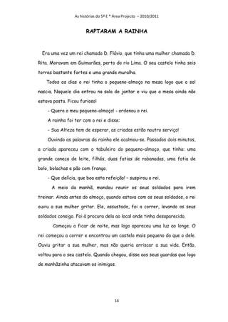 As histórias do 5º E * Área Projecto – 2010/2011


                       RAPTARAM A RAINHA



 Era uma vez um rei chamado D. Flávio, que tinha uma mulher chamada D.

Rita. Moravam em Guimarães, perto do rio Lima. O seu castelo tinha seis

torres bastante fortes e uma grande muralha.

   Todos os dias o rei tinha o pequeno-almoço na mesa logo que o sol

nascia. Naquele dia entrou na sala de jantar e viu que a mesa ainda não

estava posta. Ficou furioso!

    - Quero o meu pequeno-almoço! - ordenou o rei.

    A rainha foi ter com o rei e disse:

    - Sua Alteza tem de esperar, as criadas estão noutro serviço!

    Ouvindo as palavras da rainha ele acalmou-se. Passados dois minutos,

a criada apareceu com o tabuleiro do pequeno-almoço, que tinha: uma

grande caneca de leite, filhós, duas fatias de rabanadas, uma fatia de

bolo, bolachas e pão com frango.

    - Que delícia, que boa esta refeição! – suspirou o rei.

      A meio da manhã, mandou reunir os seus soldados para irem

treinar. Ainda antes do almoço, quando estava com os seus soldados, o rei

ouviu a sua mulher gritar. Ele, assustado, foi a correr, levando os seus

soldados consigo. Foi à procura dela ao local onde tinha desaparecido.

       Começou a ficar de noite, mas logo apareceu uma luz ao longe. O

rei começou a correr e encontrou um castelo mais pequeno do que o dele.

Ouviu gritar a sua mulher, mas não queria arriscar a sua vida. Então,

voltou para o seu castelo. Quando chegou, disse aos seus guardas que logo

de manhãzinha atacavam os inimigos.




                                       16
 