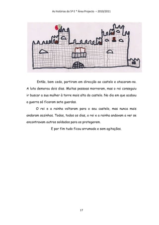 As histórias do 5º E * Área Projecto – 2010/2011




      Então, bem cedo, partiram em direcção ao castelo e atacaram-no.

A luta demorou dois dias. Muitas pessoas morreram, mas o rei conseguiu

ir buscar a sua mulher à torre mais alta do castelo. No dia em que acabou

a guerra só ficaram sete guardas.

      O rei e a rainha voltaram para o seu castelo, mas nunca mais

andaram sozinhos. Todos, todos os dias, o rei e a rainha andavam a ver se

encontravam outros soldados para os protegerem.

                E por fim tudo ficou arrumado e sem agitações.




                                       17
 