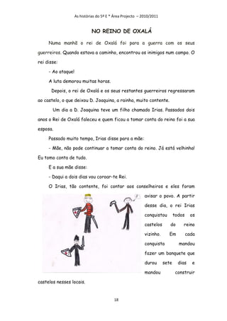As histórias do 5º E * Área Projecto – 2010/2011


                             NO REINO DE OXALÁ

     Numa manhã o rei de Oxalá foi para a guerra com os seus

guerreiros. Quando estava a caminho, encontrou os inimigos num campo. O

rei disse:

     - Ao ataque!

     A luta demorou muitas horas.

      Depois, o rei de Oxalá e os seus restantes guerreiros regressaram

ao castelo, o que deixou D. Joaquina, a rainha, muito contente.

       Um dia a D. Joaquina teve um filho chamado Irias. Passados dois

anos o Rei de Oxalá faleceu e quem ficou a tomar conta do reino foi a sua

esposa.

     Passado muito tempo, Irias disse para a mãe:

     - Mãe, não pode continuar a tomar conta do reino. Já está velhinha!

Eu tomo conta de tudo.

     E a sua mãe disse:

     - Daqui a dois dias vou coroar-te Rei.

     O Irias, tão contente, foi contar aos conselheiros e eles foram

                                                            avisar o povo. A partir

                                                            desse dia, o rei Irias

                                                            conquistou        todos     os

                                                            castelos      do       reino

                                                            vizinho.     Em           cada

                                                            conquista           mandou

                                                            fazer um banquete que

                                                            durou      sete     dias    e

                                                            mandou             construir

castelos nesses locais.


                                          18
 