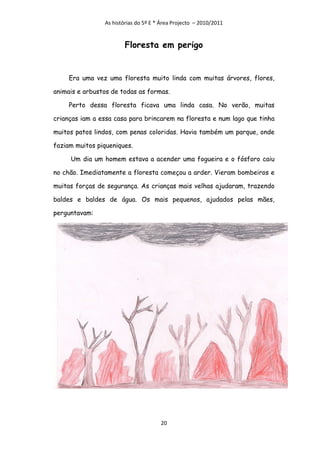 As histórias do 5º E * Área Projecto – 2010/2011


                        Floresta em perigo


     Era uma vez uma floresta muito linda com muitas árvores, flores,

animais e arbustos de todas as formas.

     Perto dessa floresta ficava uma linda casa. No verão, muitas

crianças iam a essa casa para brincarem na floresta e num lago que tinha

muitos patos lindos, com penas coloridas. Havia também um parque, onde

faziam muitos piqueniques.

     Um dia um homem estava a acender uma fogueira e o fósforo caiu

no chão. Imediatamente a floresta começou a arder. Vieram bombeiros e

muitas forças de segurança. As crianças mais velhas ajudaram, trazendo

baldes e baldes de água. Os mais pequenos, ajudados pelas mães,

perguntavam:




                                      20
 