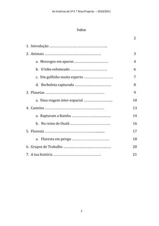 As histórias do 5º E * Área Projecto – 2010/2011




                                 Índice

                                                                2

1. Introdução ……………………………………………………..

2. Animais ……………………………………………………                                 3

     a. Morcegos em apuros ………………………………                         4

     b. O lobo esfomeado …………………………………                          6

     c. Um golfinho muito esperto ………………………….                   7

     d. Borboleta capturada …………………………………                       8

3. Planetas ………………………………………………………                               9

     a. Uma viagem inter-espacial ………………………….                   10

4. Castelos ………………………………………………………                               13

     a. Raptaram a Rainha ……………………………………                        14

     b. No reino de Oxalá …………………………………….                       16

5. Floresta ………………………………………………............                      17

     a. Floresta em perigo .…………………………………                       18

6. Grupos de Trabalho ……………………………………………                         20

7. A tua história ……………………………………………                             21




                                    3
 