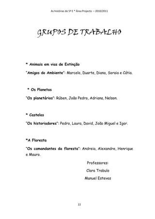As histórias do 5º E * Área Projecto – 2010/2011




      GRUPOS DE TRABALHO



* Animais em vias de Extinção

“Amigos do Ambiente”: Marcelo, Duarte, Diana, Soraia e Cátia.



* Os Planetas

“Os planetários”: Rúben, João Pedro, Adriana, Nelson.



* Castelos

“Os historiadores”: Pedro, Laura, David, João Miguel e Igor.



*A Floresta

“Os comandantes da floresta”: Andreia, Alexandre, Henrique
e Mauro.

                                            Professores:

                                           Clara Trabulo

                                          Manuel Esteves




                                    22
 