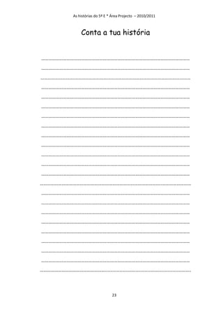 As histórias do 5º E * Área Projecto – 2010/2011



                      Conta a tua história


……………………………………………………………………………………………………………
……………………………………………………………………………………………………………
……………………….……………………………………………………………………………………
……………………………………………………………………………………………………………
……………………………………………………………………………………………………………
……………………………………………………………………………………………………………
……………………………………………………………………………………………………………
……………………………………………………………………………………………………………
……………………………………………………………………………………………………………
……………………………………………………………………………………………………………
……………………………………………………………………………………………………………
……………………………………………………………………………………………………………
……………………………………………………………………………………………………………
………………………………………………………………………………………..……………………
……………………………………………………………………………………………………………
……………………………………………………………………………………………………………
……………………………………………………………………………………………………………
……………………………………………………………………………………………………………
……………………………………………………………………………………………………………
……………………………………………………………………………………………………………
……………………………………………………………………………………………………………
……………………………………………………………………………………………………………
……………………………………………….................................................................



                                        23
 