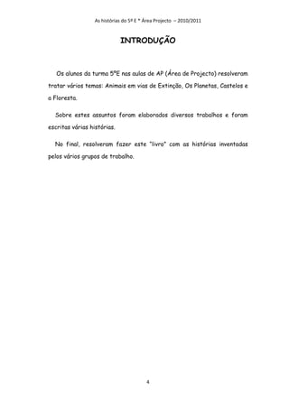 As histórias do 5º E * Área Projecto – 2010/2011


                             INTRODUÇÃO



   Os alunos da turma 5ºE nas aulas de AP (Área de Projecto) resolveram

tratar vários temas: Animais em vias de Extinção, Os Planetas, Castelos e

a Floresta.

  Sobre estes assuntos foram elaborados diversos trabalhos e foram

escritas várias histórias.

  No final, resolveram fazer este “livro” com as histórias inventadas

pelos vários grupos de trabalho.




                                         4
 