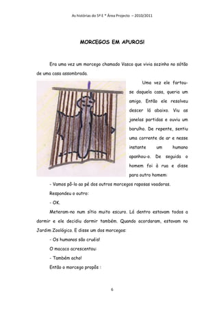 As histórias do 5º E * Área Projecto – 2010/2011




                    MORCEGOS EM APUROS!



      Era uma vez um morcego chamado Vasco que vivia sozinho no sótão

de uma casa assombrada.

                                                         Uma vez ele fartou-

                                                  se daquela casa, queria um

                                                  amigo. Então ele resolveu

                                                  descer lá abaixo. Viu as

                                                  janelas partidas e ouviu um

                                                  barulho. De repente, sentiu

                                                  uma corrente de ar e nesse

                                                  instante         um      humano

                                                  apanhou-o.       De   seguida   o

                                                  homem foi à rua e disse

                                                  para outro homem:

      - Vamos pô-lo ao pé dos outros morcegos raposas voadoras.

      Respondeu o outro:

      - OK.

      Meteram-no num sítio muito escuro. Lá dentro estavam todos a

dormir e ele decidiu dormir também. Quando acordaram, estavam no

Jardim Zoológico. E disse um dos morcegos:

      - Os humanos são cruéis!

      O macaco acrescentou:

      - Também acho!

      Então o morcego propôs :




                                       6
 