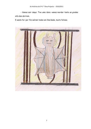 As histórias do 5º E * Área Projecto – 2010/2011


      - Vamos sair daqui. Tive uma ideia: vamos morder tanto as grades

até elas abrirem.

E assim foi: por fim saíram todos em liberdade, muito felizes.




                                           7
 