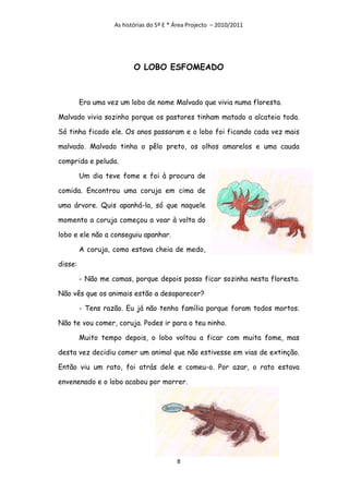 As histórias do 5º E * Área Projecto – 2010/2011




                          O LOBO ESFOMEADO



         Era uma vez um lobo de nome Malvado que vivia numa floresta.

Malvado vivia sozinho porque os pastores tinham matado a alcateia toda.

Só tinha ficado ele. Os anos passaram e o lobo foi ficando cada vez mais

malvado. Malvado tinha o pêlo preto, os olhos amarelos e uma cauda

comprida e peluda.

         Um dia teve fome e foi à procura de

comida. Encontrou uma coruja em cima de

uma árvore. Quis apanhá-la, só que naquele

momento a coruja começou a voar à volta do

lobo e ele não a conseguiu apanhar.

         A coruja, como estava cheia de medo,

disse:

         - Não me comas, porque depois posso ficar sozinha nesta floresta.

Não vês que os animais estão a desaparecer?

         - Tens razão. Eu já não tenho família porque foram todos mortos.

Não te vou comer, coruja. Podes ir para o teu ninho.

         Muito tempo depois, o lobo voltou a ficar com muita fome, mas

desta vez decidiu comer um animal que não estivesse em vias de extinção.

Então viu um rato, foi atrás dele e comeu-o. Por azar, o rato estava

envenenado e o lobo acabou por morrer.




                                          8
 
