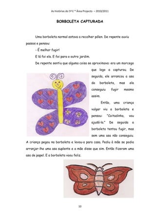 As histórias do 5º E * Área Projecto – 2010/2011


                       BORBOLETA CAPTURADA



      Uma borboleta normal estava a recolher pólen. De repente ouviu

passos e pensou:

      - É melhor fugir!

      E lá foi ela. E foi para o outro jardim.

      De repente sentiu que alguma coisa se aproximava: era um morcego

                                                    que logo a capturou. De

                                                    seguida, ele arrancou a asa

                                                    da     borboleta,         mas     ela

                                                    conseguiu         fugir      mesmo

                                                    assim.

                                                             Então,        uma   criança

                                                    vulgar viu a borboleta e

                                                    pensou:      “Coitadinha,         vou

                                                    ajudá-la.”        De    seguida    a

                                                    borboleta tentou fugir, mas

                                                    sem uma asa não conseguiu.

A criança pegou na borboleta e levou-a para casa. Pediu à mãe se podia

arranjar-lhe uma asa suplente e a mãe disse que sim. Então fizeram uma

asa de papel. E a borboleta voou feliz.




                                         10
 