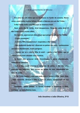 O desaparecimento da Princesa



   Era uma vez um reino que se localizava no fundo do oceano. Nesse
reino, eram todos muitos felizes. Quem o liderava era um Rei Tritão.
   O Rei Tritão tinha uma filha que se chamava Ariel .
   Num certo dia de Verão, Ariel desapareceu. Ninguém sabia dela! O
Rei Tritão estava muito aflito.
   De repente, apareceram dois peixes que perguntaram ao Rei Tritão:
   - O que aconteceu?
   - A minha filha desapareceu!- respondeu o Rei Tritão.
   - Nós podemos ajudar-te!- disseram os peixes em coro – conhecemos
um barco abandonado, muito perigoso.
   - Vamos ver se a minha filha lá está! – pediu o Rei Tritão, que já
estava muito mais aliviado com a notícia.
   La foram eles procurar Ariel. Encontraram o barco abandonado,
rodeado de tubarões.
    Com a sua cauda enorme e comprida de peixe, o Rei deu uma
pancado nos tubarões, que caíram no fundo do mar, atordoados em
cima da areia.
   O Rei Tritão nadou o mais que pode para ir buscar a filha, Ariel. Este,
, todo contente, abraçou a filha e, com os peixes, regressaram ao seu
reino.
   Satisfeito    pelos peixes     o terem ajudado a encontrar a filha,
nomeou- -os conselheiros reais.


                                    Inês Anselmo e João Oliveira, 5º B
 