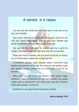 A sereia e o rapaz

  Era uma vez uma sereia que não tinha pais, e vivia com o seu
avô, um rei tritão.

  Essa sereia chamava-se Estrelinha. Ela gostava muito do seu
avô, mas queria saber quem eram os seus pais. Sempre que
podia, a Estrelinha perguntava-lhe quem eram eles.

  Até que um dia o rei tritão se zangou com ela e pô-la de
castigo. Foi aí que ela decidiu fugir para procurar os seus pais.

 Viajou por muitos oceanos, até que parou ao pé de um barco.
Viu um lindo rapaz e apaixonou-se logo por ele.

 A Estrelinha gostava tanto daquele jovem marinheiro que
decidiu apresentá-lo ao seu avô. No início ele não aceitou muito
bem aquele namoro, porque ela era uma sereia e ele um ser
humano.

  Mas, como viu que a sua neta amava muito aquele rapaz,
ordenou a todos os feiticeiros do mar que fizessem uma poção
mágica para o transformar num tritão, para que eles vivessem
felizes para sempre. E assim foi.

 Estrelinha e o seu amor foram felizes para sempre.


                                            Sofia e Daniela, 5º B
 