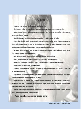 O bebé

  Era uma vez, um rei Tritão e uma rainha Sereia.
  O rei usava a barba grande, tinha o cabelo comprido e uma cauda verde.
  A rainha de longos cabelos castanhos, usava um corpete vermelho e tinha uma
longa e brilhante cauda.
  Um dia tiveram um filho, fofinho, gordinho e verde, como os pais.
  Certo dia, decidiram ir passear pelo mar e levaram-no. O bebé viu um peixe e foi
atrás dele. Ora aconteceu que os pescadores lançaram as suas redes para o mar, mas
quando as recolheram apanharam o bebé, que ficara lá preso.
  Os pais dele foram à sua procura, muito assustados e em pânico, pelo filho.
Entretanto, surgiu um peixe balão.
  -Viu o nosso bebé? – perguntou a Sereia rainha, muito aflita.
  -Não, lamento, não vi o vosso filho... - respondeu o peixe-balão.
  -Queres ir connosco à procura dele? – perguntou o Tritão ao peixe-balão.
  -Sim, claro! – concordou o peixe balão.
  Então lá foram os três, a Sereia no meio, o peixe-balão na ponta direita e o Tritão
na ponta esquerda.
  Entretanto, os pescadores encontraram um ser verde e muito esquisito nas redes
e, cheios de medo, devolveram-no ao mar.
  O peixe-balão, a Sereia, e o Tritão ouviram um choro de uma criança, que vinha
do fundo do mar. A rainha reconheceu-o logo, pois todas as mães reconhecem
sempre o choro dos seus filhos.
   Foram em direção ao sítio de onde vinha o lamento e encontraram o bebé, muito
triste, na companhia de uma sardinha.

    Tudo está bem, quando acaba bem!


                                                      João Francisco e Catarina, 5ºB.
 