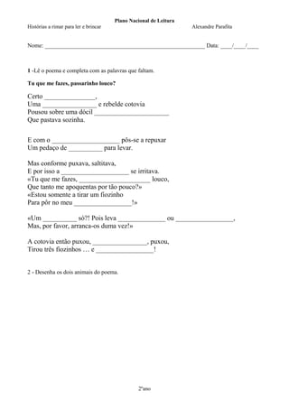 Plano Nacional de Leitura
Histórias a rimar para ler e brincar

Alexandre Parafita

Nome: _______________________________________________________ Data: ____/____/____

1 -Lê o poema e completa com as palavras que faltam.
Tu que me fazes, passarinho louco?

Certo _______________,
Uma ________________ e rebelde cotovia
Pousou sobre uma dócil ______________________
Que pastava sozinha.
E com o ____________________ pôs-se a repuxar
Um pedaço de __________ para levar.
Mas conforme puxava, saltitava,
E por isso a ____________________ se irritava.
«Tu que me fazes, _____________________ louco,
Que tanto me apoquentas por tão pouco?»
«Estou somente a tirar um fiozinho
Para pôr no meu _________________!»
«Um __________ só?! Pois leva ______________ ou _________________,
Mas, por favor, arranca-os duma vez!»
A cotovia então puxou, ________________, puxou,
Tirou três fiozinhos … e _________________!

2 - Desenha os dois animais do poema.

2ºano

 