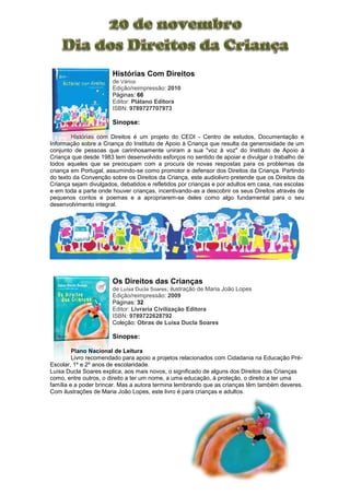 Histórias Com Direitos
de Vários
Edição/reimpressão: 2010
Páginas: 66
Editor: Plátano Editora
ISBN: 9789727707973
Sinopse:
Histórias com Direitos é um projeto do CEDI - Centro de estudos, Documentação e
Informação sobre a Criança do Instituto de Apoio à Criança que resulta da generosidade de um
conjunto de pessoas que carinhosamente uniram a sua "voz à voz" do Instituto de Apoio à
Criança que desde 1983 tem desenvolvido esforços no sentido de apoiar e divulgar o trabalho de
todos aqueles que se preocupam com a procura de novas respostas para os problemas da
criança em Portugal, assumindo-se como promotor e defensor dos Direitos da Criança. Partindo
do texto da Convenção sobre os Direitos da Criança, este audiolivro pretende que os Direitos da
Criança sejam divulgados, debatidos e refletidos por crianças e por adultos em casa, nas escolas
e em toda a parte onde houver crianças, incentivando-as a descobrir os seus Direitos através de
pequenos contos e poemas e a apropriarem-se deles como algo fundamental para o seu
desenvolvimento integral.
Os Direitos das Crianças
de Luísa Ducla Soares; ilustração de Maria João Lopes
Edição/reimpressão: 2009
Páginas: 32
Editor: Livraria Civilização Editora
ISBN: 9789722628792
Coleção: Obras de Luísa Ducla Soares
Sinopse:
Plano Nacional de Leitura
Livro recomendado para apoio a projetos relacionados com Cidadania na Educação Pré-
Escolar, 1º e 2º anos de escolaridade.
Luísa Ducla Soares explica, aos mais novos, o significado de alguns dos Direitos das Crianças
como, entre outros, o direito a ter um nome, a uma educação, à proteção, o direito a ter uma
família e a poder brincar. Mas a autora termina lembrando que as crianças têm também deveres.
Com ilustrações de Maria João Lopes, este livro é para crianças e adultos.
 