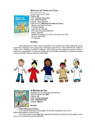 Meninos de Todas as Cores
de Luísa Ducla Soares
Edição/reimpressão: 2010
Páginas: 64
Editor: Edições Nova Gaia
ISBN: 9789727126187
Coleção: Letras Nossas
Índice do livro “Meninos de Todas as Cores”:
. Meninos de Todas as Cores
. O Senhor Milhões
. Lágrimas de Crocodilo
. Uma vaca Chamada Estrelinha
. Adeus, gasolina!
. História norueguesa ou como o urso ficou sem rabo
. Os nove mandriões
. O meio galo
Sinopse:
Esta coletânea de contos vive da variedade. Inclui histórias de índole tradicional, outras
dos tempos modernos mas, entre todas, sobressai a que lhe dá o título: Meninos de Todas as
Cores, que a OIKOS e a UNICEF adotaram como base de uma campanha conjunta contra o
racismo e a segregação. Foi ponto de partida para uma maleta pedagógica, diversas exposições
e tem percorrido o país em teatro de marionetas.
O Menino de Cor
Adaptado de um conto tradicional africano
Edição/reimpressão: 2007
Páginas: 32
Editor: Livros Horizonte
ISBN: 9789722415323
Coleção: Álbuns
Sinopse
Plano Nacional de Leitura
Livro recomendado para a Educação Pré-Escolar, destinado a ler em voz
alta/contar/trabalhar na sala de aula.
Um conto, quase uma lengalenga, originário da tradição oral africana. Com alguma ironia
faz-nos ver os outros de maneira diferente.
 