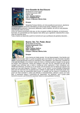 Uma Questão de Azul Escuro
de Margarida Fonseca Santos
Edição/reimpressão: 2011
Páginas: 40
Editor: Edições Gailivro
ISBN: 9789895579150
Coleção: O Mundo à Minha Volta
Sinopse
Margarida Fonseca Santos, em Uma questão de azul-escuro, aborda de
uma forma bastante sensível e intimidativa um tema muito actual, o Bullying, que é um
comportamento consciente, intencional, deliberado, hostil e repetido, de uma ou mais pessoas,
cuja intenção é ferir os outros.
Luís é um menino do primeiro ciclo que, um dia, ao passar no Beco da Agonia, um local pouco
iluminado, foi surpreendido por dois rapazes mais velhos que o agrediram, deixando-lhe o corpo
cheio de manchas azuis.
Toda a história se desenrola a partir do momento em que a professora de ginástica descobre…
Querer, Ser, Ter, Poder, Dever
de Ana Nobre de Gusmão
Edição/reimpressão: 2010
Páginas: 40
Editor: Edições Gailivro
ISBN: 9789895577729
Coleção: O Mundo à Minha Volta
Sinopse
Uma menina em idade escolar. Um pai desempregado. Uma família com
carências económicas. Este é o ponto de partida para uma história em que Fernando Carvalho
aborda o tema da exclusão social com pertinência. Sem playstation, sem telemóvel, impedida de
ir às aulas de natação e de comprar roupas de marca, a menina é posta à margem do seu grupo
de amigos. Para sobreviver, mente aos colegas e aos pais. Por fim, descobre que tem de ter
coragem para enfrentar tudo e todos e mostrar-se como realmente é. Sem complexos nem
influências exteriores. O homem é um ser social. Vive de acordo com as regras que vigoram nos
grupos em que está integrado. Perceber o "outro", ou os "outros", é uma condição fundamental
para viver em harmonia com as pessoas que o rodeiam. É esta noção de "interacção social" bem
sucedida que deve ser apreendida pelos jovens. A questão que se coloca é a premência do
jovem ser "bem recebido" e, pelas suas atitudes e comportamentos, valorizar o grupo; por outro
lado, é importante realçar o sentimento de "segurança", de "pertença", que o grupo pode
transmitir ao jovem, permitindo-lhe expressar todas as suas qualidades humanas.
 