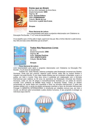Cores que se Amam
de Paco Abril; ilustração de Anne Decis
Edição/reimpressão: 2005
Páginas: 32
Editor: Everest Editora
ISBN: 9789895004591
Coleção: Monte da Lua
Faixa etária: a partir dos 6 anos
Sinopse
Plano Nacional de Leitura
Livro recomendado para apoio a projectos relacionados com Cidadania na
Educação Pré-Escolar, 1º e 2º anos de escolaridade.
Vi ao espelho que a minha pele é negra, igual à do meu pai. Ma a minha mãe tem a pele branca.
Sou feito de duas cores diferentes que se amam".
Todos Nós Nascemos Livres
de Vários
Edição/reimpressão: 2008
Páginas: 68
Editor: Edições Paulinas
ISBN: 9789727519279
Coleção: Dia de Festa
Sinopse
Plano Nacional de Leitura
Livro recomendado para apoio a projectos relacionados com Cidadania na Educação Pré-
Escolar, 1º e 2º anos de escolaridade.
TODOS nós, neste Planeta, estamos protegidos pela Declaração Universal dos Direitos
Humanos. Onde que que vivamos, sejamos quem formos, estes são os nossos direitos e
ninguém nos pode tirá-los. É com base nestes direitos que se constroem a liberdade, a paz e a
justiça, em todo o mundo. Esta obra única é publicada em colaboração com a Amnistia
Internacional para celebrar os 60 anos da assinatura da Declaração Universal dos Direitos
Humanos. Cada um dos 30 artigos é maravilhosamente ilustrado por um artista de renome
mundial. Com prefácios de Matilde Rosa Araújo e Fernanda Freitas. Todos os direitos
provenientes da venda deste livro reverterão a favor da Amnistia Internacional. E parte das
receitas obtidas com a venda da edição portuguesa reverterá a favor da Amnistia Internacional
Portugal. A AMNISTIA INTERNACIONAL é constituída por cidadãos comuns que, por todo o
mundo, se afirmam pela humanidade e pelos direitos humanos. O seu propósito é proteger os
indivíduos seja onde for.
 