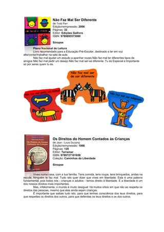 Não Faz Mal Ser Diferente
de Todd Parr
Edição/reimpressão: 2006
Páginas: 32
Editor: Edições Gailivro
ISBN: 9789895573080
Sinopse
Plano Nacional de Leitura
Livro recomendado para a Educação Pré-Escolar, destinado a ler em voz
alta/contar/trabalhar na sala de aula.
Não faz mal ajudar um esquilo a apanhar nozes Não faz mal ter diferentes tipos de
amigos Não faz mal pedir um desejo Não faz mal ser-se diferente. Tu és Especial e Importante
só por seres quem tu és.
Os Direitos do Homem Contados às Crianças
de Jean - Louis Ducamp
Edição/reimpressão: 1998
Páginas: 128
Editor: Terramar
ISBN: 9789727101658
Coleção: Caminhos da Liberdade
Sinopse
Vives numa casa, com a tua família. Tens comida, tens roupa, tens brinquedos, andas na
escola. Ninguém te faz mal. Tudo isto quer dizer que vives em liberdade. Esta é uma palavra
fundamental, pois todos nós - crianças e adultos - temos direito à liberdade. E a liberdade é um
dos nossos direitos mais importantes.
Mas, infelizmente, o mundo é muito desigual: há muitos sítios em que não se respeita os
direitos das pessoas, mesmo que elas ainda sejam crianças.
É importante que saibas tudo isto. para que tenhas consciência dos teus direitos, para
que respeites os direitos dos outros, para que defendas os teus direitos e os dos outros.
 