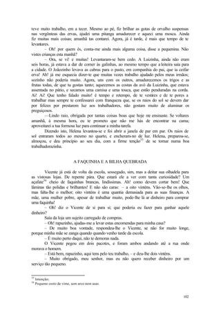 teve m  uito trabalho, em a tecer. Mesmo ao pé, fiz brilhar as gotas de orvalho suspensas
nas vergônteas das ervas, ajudei uma pitanga amadurecer e aqueci uma mosca. Ainda
fiz muitas mais coisas; amanhã tas contarei. Agora, já é tarde, é mais que tempo de te
levantares.
         – Oh! por quem és, conta-me ainda mais alguma coisa, disse a pequenina. Não
vistes crianças esta manhã?
         – Ora, se vi! e muitas! Levantaram-se bem cedo. A Luizinha, ainda não eram
seis horas, já estava a dar de comer às galinhas, ao mesmo tempo que a leiteira saía para
a cidade. O Joãozinho levava as cabras para o pasto, em companhia do pai, que ia ceifar
erva! Ah! já me esquecia dizer-te que muitas vezes trabalho ajudado pelos meus irmãos;
sozinho não poderia muito. Agora, uns com os outros, amadurecemos os trigos e as
frutas todas, de que tu gostas tanto; aquecemos as costas da avó da Luizinha, que estava
assentada no pátio, e secamos uma camisa e uma touca, que estão penduradas na corda.
Ai! Ai! Que tenho falado muito! é tempo e retempo, de te vestires e de te pores a
trabalhar mas sempre te confessarei com franqueza que, se os raios do sol se devem dar
por felizes por prestarem luz aos trabalhadores, não gostam muito de aluminar os
preguiçosos.
         —Lindo raio, obrigada por tantas coisas boas que hoje m ensinaste. Se voltares
                                                                    e
amanhã, à mesma hora, eu te prometo que não me hás de encontrar na cama;
aproveitarei a tua formosa luz para continuar a minha tarefa.
         Dizendo isto, Helena levantou-se e foi abrir a janela de par em par. Os raios de
sol entraram todos ao mesmo no quarto, e encheram-no de luz. Helena, preparou-se,
almoçou, e deu princípio ao seu dia, com a firme tenção35 de se tornar numa boa
trabalhadorazinha.


                             A FAQUINHA E A BILHA QUEBRADA

        Vicente já está de volta da escola, sossegado, sim, mas a deitar sua olhadela para
as vistosas lojas. De repente pára. Que estará ele a ver com tanta curiosidade? Um
açafate36 cheio de faquinhas brancas, lindíssimas. Ah! como devem cortar bem! Que
lâminas tão polidas e brilhantes! E não são caras: – a oito vinténs. Vão-se-lhe os olhos,
mas falta-lhe o melhor; oito vinténs é uma quantia demasiada para as suas finanças. A
mãe, uma mulher pobre, apesar de trabalhar muito, pode-lhe lá ar dinheiro para comprar
uma faquinha!
        – Oh! diz o Vicente de si para si; que poderia eu fazer para ganhar aquele
dinheiro?
        Saía da loja um sujeito carregado de compras.
        – Oh! rapazinho, ajudas-me a levar estas encomendas para minha casa?
        – De muito boa vontade, respondeu-lhe o Vicente, se não for muito longe,
porque minha mãe se zanga quando quando venho tarde da escola.
        – É muito perto daqui, não te demoras nada.
        O Vicente pegou em dois pacotes, e foram ambos andando até a rua onde
morava o homem.
        – Está bem, rapazinho, aqui tens pelo teu trabalho, – e deu-lhe dois vinténs.
        – Muito obrigado, meu senhor, mas eu não quero receber dinheiro por um
serviço tão pequeno.


35
     Intenção;
36
     Pequeno cesto de vime, sem arco nem asas.


                                                                                      102
 