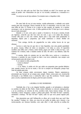 Como ele salta pela rua fora! Que leva fechado na mão? Um tesouro que tem
medo de perder: oito vintenzinhos em que se vai revendo, contando-os e tornando-os a
contar.
        Lá está já na rua do loja sedutora. Um instante mais e a faquinha é dele.

                                          ***

        Do outro lado da rua vai uma menina, vestida pobremente, e andando com muita
cautela para não escorregar. Parece transida de frio; as mãozinhas, roxas de todo. Leva
uma bilha de leite. O Vicente ia já a entrar na loja, quando, de repente, vê a menina
escorregar e cair ao atravessar a rua. A bilha quebrou-se-lhe! O leite que ia ser o almoço
da avó, todo entornado!
        Quando a vê cair, corre para a ajudar a levantar-se. Já em pé, a menina, lavada
em lágrimas, conta-lhe que não leva nem um real, e que a avó ainda não almoçou.
Vicente olha para os seus oito vinténs, depois para a loja onde estão penduradas as
faquinhas, depois para a pequenina, que ainda continuava a chorar. Reflete um
momento.
        – Vem comigo, diz-lhe ele pegando-lhe na mão; ambas haveis de ter que
almoçar.
        Levou-a a outra loja em que não se viam faquinhas, mas uma grande quantidade
de pratos, xícaras, bilhas de todos os tamanhos e de todas as cores. O rapazinho
escolheu uma bilha azul e branca, muito bonita, pagou um tostão à dona da loja, e ato
contínuo foi à leiteria, onde a mandou encher de leite. De todo o seu dinheiro, nada lhe
sobrou.
        A menina, doida de contente por ter uma bilha nova, sorriu-se e consolou-se.
Retomou o caminho de casa, levando ao lado o seu novo conhecido, mas sempre com
mil precauções para não tornar a cair.
        E, ao separar-se dele, perguntou-lhe:
        – Como te chamas?
        – Vicente.
        – E eu, Maria. A minha avó diz que ainda sou pequenina para guardar dinheiro;
mas, quando crescer, hei de ter muito, e hei de te comprar um brinquedo, porque hoje
foste um anjinho para mim.
        As duas crianças ainda conversaram alguns instantes. Depois separaram-se,
prometendo que haviam de ser amigos para sempre. Maria correu para avó, mostrou-lhe
alvoroçada a sua bilhinha nova e contou-lhe tudo o que lhe aconteceu. Vicente seguiu
para a escola, resplandescente de alegria, pela boa ação cometida.


                           A BURRA E O SEU BURRINHO

        Xairelada deu à luz a um elegante burrinho, quando o sol principiava a aluminar
as casinhas da aldeia de São Pedro. Ainda muitos habitantes se estavam espreguiçando,
e já na cavalariça, no extremo da terra, acordava tudo, havia imenso tempo. Ali está,
Xairelada, a burra benquista, a deitar a cabeça pela janela. “Hi! Han! Hi han!” cantarola,
mostrando a dentuça. “Hi han! Hi han!” repete, cada vez que ouve passar alguém pela
rua.
        Que prazenteira que está! brilham-lhe os olhos; até se pode dizer que sorri! Que
lhe sucedeu? Venham ver. Além, em cima de um molho de palha, está a dormir o seu
recém-nascido, um formoso burrinho, com cada olho! A mãe acha-lhe as orelhas tão


                                                                                      104
 