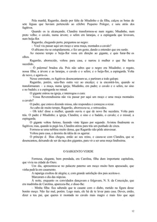Pela manhã, Ragarrão, dando por falta de Miudinho e da filha, calçou as botas de
sete léguas que haviam pertencido ao célebre Pequeno Polegar, e saiu atrás dos
fugitivos.
        Quando os ia alcançando, Clandira transformou-se num regato; Miudinho, num
preto velho; o cavalo, numa árvore; o selim em laranjas, e a espingarda que levavam,
num beija-flor.
        Ragarrão, chegando perto, perguntou ao negro:
        – Você viu passar aqui um moço e uma moça, montados a cavalo?
        O africano riu-se estupidamente, e fez um gesto, dando a entender que era surdo.
       Ao mesmo tempo o beija-flor voou em direção ao gigante, e quis furar-lhe os
olhos.
       Ragarrão, aborrecido, voltou para casa, e narrou à mulher o que lhe havia
sucedido.
       – Ó palerma! bradou ela. Pois não sabes que o negro era Miudinho; o regato,
nossa filha; a árvore e as laranjas, o cavalo e o selim; e o beija-flor, a espingarda. Volta
de novo, e agarra-os.
       Nesse entretanto, os fugitivos desencantaram-se, e partiram a todo galope.
       Ragarrão, porém, saiu-lhes outra vez ao encalço; e ia encontrá-los, quando se
transformaram – a moça, numa igreja; Miudinho, em padre; o cavalo e o selim, no sino
e no badalo; e a espingarda no missal.
       O gigante entrou na igreja, e interrogou o cura:
       – Vossa Reverendíssima não viu passar por aqui um moço e uma moça montados
a cavalo?
       O padre, que estava dizendo missa, não respondeu e começou a rezar.
       Ao cabo de muito tempo, Ragarrão, aborreceu-se, e retrocedeu.
       – Oh tolo! disse a mulher, quando ouviu o que de novo lhe sucedera. Volta para
trás. O padre é Miudinho; a igreja, Clandira; o sino e o badalo, o cavalo; e o missal, a
espingarda.
       O gigante voltou furioso, fazendo vinte léguas por segundo. Avistou finalmente os
fugitivos; mas, quando ia pegá-los, Clandira atirou para trás um punhado de cinza.
       Formou-se uma neblina muito densa, que Ragarrão não pôde atravessar.
       Voltou para casa, e desistiu da idéia de os agarrar.
       O príncipe d. Bias chegou, então ao seu reino, e casou-se com Clandira, que se
desencantou, deixando de ser da raça dos gigantes, para vir a ser uma moça lindíssima.


                                 O SARGENTO VERDE

       Formosa, elegante, bem prendada, era Carolina, filha dum importante capitalista,
que vivia na cidade do Ouro.
       Um dia, apresentou-se no palacete paterno um moço muito bem apessoado, que
vinha pedi-la em casamento.
       A rapariga exultou de alegria; e, com grande satisfação dos pais aceitou-o.
       Marcaram o dia das núpcias.
       À noite, enquanto os convidados dançavam e folgavam, N. S. da Conceição, que
era madrinha de Carolina, apareceu-lhe, e disse-lhe:
       – Minha filha: fica sabendo que te casaste com o diabo, metido na figura desse
bonito moço. Não faz mal, porém. Logo mais, ele há de te levar para casa. Deves, então,
dizer a teu pai, que queres ir montada no cavalo mais magro e mais feio que aqui




                                                                                         12
 