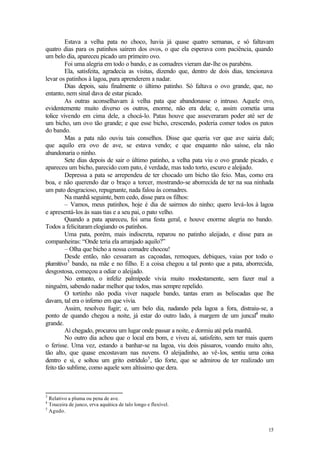 Estava a velha pata no choco, havia já quase quatro semanas, e só faltavam
quatro dias para os patinhos saírem dos ovos, o que ela esperava com paciência, quando
um belo dia, apareceu picado um primeiro ovo.
         Foi uma alegria em todo o bando, e as comadres vieram dar-lhe os parabéns.
         Ela, satisfeita, agradecia as visitas, dizendo que, dentro de dois dias, tencionava
levar os patinhos à lagoa, para aprenderem a nadar.
         Dias depois, saiu finalmente o último patinho. Só faltava o ovo grande, que, no
entanto, nem sinal dava de estar picado.
         As outras aconselhavam à velha pata que abandonasse o intruso. Aquele ovo,
evidentemente muito diverso os outros, enorme, não era dela; e, assim cometia uma
tolice vivendo em cima dele, a chocá-lo. Patas houve que asseveraram poder até ser de
um bicho, um ovo tão grande; e que esse bicho, crescendo, poderia comer todos os patos
do bando.
         Mas a pata não ouviu tais conselhos. Disse que queria ver que ave sairia dali;
que aquilo era ovo de ave, se estava vendo; e que enquanto não saísse, ela não
abandonaria o ninho.
         Sete dias depois de sair o último patinho, a velha pata viu o ovo grande picado, e
apareceu um bicho, parecido com pato, é verdade, mas todo torto, escuro e aleijado.
         Depressa a pata se arrependeu de ter chocado um bicho tão feio. Mas, como era
boa, e não querendo dar o braço a torcer, mostrando-se aborrecida de ter na sua ninhada
um pato desgracioso, repugnante, nada falou às comadres.
         Na manhã seguinte, bem cedo, disse para os filhos:
         – Vamos, meus patinhos, hoje é dia de sairmos do ninho; quero levá-los à lagoa
e apresentá-los às suas tias e a seu pai, o pato velho.
         Quando a pata apareceu, foi uma festa geral, e houve enorme alegria no bando.
Todos a felicitaram elogiando os patinhos.
         Uma pata, porém, mais indiscreta, reparou no patinho aleijado, e disse para as
companheiras: “Onde teria ela arranjado aquilo?”
         – Olha que bicho a nossa comadre chocou!
         Desde então, não cessaram as caçoadas, remoques, debiques, vaias por todo o
plumitivo3 bando, na mãe e no filho. E a coisa chegou a tal ponto que a pata, aborrecida,
desgostosa, começou a odiar o aleijado.
         No entanto, o infeliz palmípede vivia muito modestamente, sem fazer mal a
ninguém, sabendo nadar melhor que todos, mas sempre repelido.
         O tortinho não podia viver naquele bando, tantas eram as beliscadas que lhe
davam, tal era o inferno em que vivia.
         Assim, resolveu fugir; e, um belo dia, nadando pela lagoa a fora, distraiu-se, a
ponto de quando chegou a noite, já estar do outro lado, à margem de um juncal4 muito
grande.
         Aí chegado, procurou um lugar onde passar a noite, e dormiu até pela manhã.
         No outro dia achou que o local era bom, e viveu aí, satisfeito, sem ter mais quem
o ferisse. Uma vez, estando a banhar-se na lagoa, viu dois pássaros, voando muito alto,
tão alto, que quase encostavam nas nuvens. O aleijadinho, ao vê-los, sentiu uma coisa
dentro e si, e soltou um grito estrídulo5 , tão forte, que se admirou de ter realizado um
feito tão sublime, como aquele som altíssimo que dera.



3
  Relativo a pluma ou pena de ave.
4
  Touceira de junco, erva aquática de talo longo e flexível.
5
  Agudo.


                                                                                         15
 