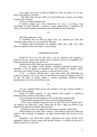 Uma criança, que ouvira os gritos do patinho ao entrar no tanque, veio ver que
pássaro assim gritava, e exclamou:
        – Que lindo cisne! meu pai, venha ver. É mais bonito que os nossos, que existem
no lago; como é formoso!
        E pôs-se a dar-lhe migalhas de pão.
        O patinho aleijado, que ouviu chamarem-no de cisne, e de bonito, ficou
maravilhado de tanta felicidade, e começou a nadar garbosamente, à semelhança dos
outros, com as asas levantadas, parecendo as velas enfunadas de uma embarcação.

                                          ***

        Mais tarde explicou-se o caso.
        O ex-patinho devia ser filho de algum cisne, que, passando por acaso pela
morada dos patos, pusera um ovo no ninho da velha pata.
        O aleijado, agora transformado em magnífico, lindo cisne, ainda viveu muito
feliz em companhia de seus dois irmãos, os cisnes do lago.


                               O BESOURO DE OURO

         Hostiaf VI era rei de um vasto país, e um dos soberanos mais opulentos e
poderosos da terra. Apesar disso, porém, era um monarca tão bom, tão magnânimo, tão
justiceiro, que mais parecia um pai, que um rei.
         Hostiaf tinha um filho, Julião, que era tão bom quanto ele.
         Um dia, o rei, estando a caçar, animado e satisfeito, embrenhou-se dentro de um
espinheiro, a fim de apanhar um passarinho que havia matado. Os espinhos, porém,
eram tantos, que o pobre rei neles se espetou, e cegou de ambos os olhos.
         O rei e o príncipe voltaram para a casa muito tristes pela infelicidade que
acabava de suceder; o povo, que amava o seu soberano, ao saber da desgraça, cobriu-se
de luto. Em todas as igrejas, capelas e oratórios particulares, fizeram-se muitas
promessas de ver se o bom rei recobrava a vista.

                                          ***

        Um dia, o príncipe Julião saiu de casa, dizendo ao pai que ia buscar remédio a
fim de lhe curar a cegueira.
        Saindo da cidade, penetrou em uma floresta muito grande; e, sentindo-se
bastante cansado, sentou-se numa pedra, e chorou.
        Nisso um besouro de ouro começou a voar ao redor dele, e perguntou-lhe:
        – Príncipe Julião, porque choras? Acaso aconteceu-te alguma desgraça?
        – Choro, disse o príncipe, porque meu pai está cego. Procuro um remédio para a
sua cegueira, mas ainda não o achei. Tenho sido tão bom e agora sou ferido no que
tenho de mais querido neste mundo. Que devo fazer?
        – Continua a ser bom, que alguém te há de proteger, respondeu o lindo inseto.
        Julião levantou-se de onde estava sentado, e encaminhou-se para uma cidade que
existia no fim da floresta. Aí chegando, viu alguns homens dando com um pau em um
cadáver.
        Indagando o que queria dizer aquilo, responderam que aquele homem estava
apanhando, depois de morto, porque tinha deixado dívidas, e o costume da terra era se
proceder assim com os caloteiros.


                                                                                     17
 