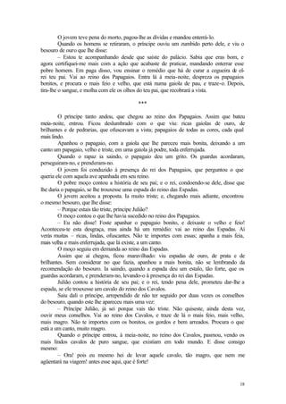 O jovem teve pena do morto, pagou-lhe as dívidas e mandou enterrá-lo.
         Quando os homens se retiraram, o príncipe ouviu um zumbido perto dele, e viu o
besouro de ouro que lhe disse:
         – Estou te acompanhando desde que saíste do palácio. Sabia que eras bom, e
agora certifiquei-me mais com a ação que acabaste de praticar, mandando enterrar esse
pobre homem. Em paga disso, vou ensinar o remédio que há de curar a cegueira de el-
rei teu pai. Vai ao reino dos Papagaios. Entra lá à meia-noite, despreza os papagaios
bonitos, e procura o mais feio e velho, que está numa gaiola de pau, e traze-o. Depois,
tira-lhe o sangue, e molha com ele os olhos do teu pai, que recobrará a vista.

                                          ***

        O príncipe tanto andou, que chegou ao reino dos Papagaios. Assim que bateu
meia-noite, entrou. Ficou deslumbrado com o que viu: ricas gaiolas de ouro, de
brilhantes e de pedrarias, que ofuscavam a vista; papagaios de todas as cores, cada qual
mais lindo.
        Apanhou o papagaio, com a gaiola que lhe pareceu mais bonita, deixando a um
canto um papagaio, velho e triste, em uma gaiola já podre, toda enferrujada.
        Quando o rapaz ia saindo, o papagaio deu um grito. Os guardas acordaram,
perseguiram-no, e prenderam-no.
        O jovem foi conduzido à presença do rei dos Papagaios, que perguntou o que
queria ele com aquela ave apanhada em seu reino.
        O pobre moço contou a história de seu pai; e o rei, condoendo-se dele, disse que
lhe daria o papagaio, se lhe trouxesse uma espada do reino das Espadas.
        O jovem aceitou a proposta. Ia muito triste; e, chegando mais adiante, encontrou
o mesmo besouro, que lhe disse:
        – Porque estais tão triste, príncipe Julião?
        O moço contou o que lhe havia sucedido no reino dos Papagaios.
        – Eu não disse! Foste apanhar o papagaio bonito, e deixaste o velho e feio!
Aconteceu-te esta desgraça, mas ainda há um remédio: vai ao reino das Espadas. Aí
verás muitas – ricas, lindas, ofuscantes. Não te importes com essas; apanha a mais feia,
mais velha e mais enferrujada, que lá existe, a um canto.
        O moço seguiu em demanda ao reino das Espadas.
        Assim que aí chegou, ficou maravilhado: viu espadas de ouro, de prata e de
brilhantes. Sem considerar no que fazia, apanhou a mais bonita, não se lembrando da
recomendação do besouro. Ia saindo, quando a espada deu um estalo, tão forte, que os
guardas acordaram, e prenderam-no, levando-o à presença do rei das Espadas.
        Julião contou a história de seu pai; e o rei, tendo pena dele, prometeu dar-lhe a
espada, se ele trouxesse um cavalo do reino dos Cavalos.
        Saiu dali o príncipe, arrependido de não ter seguido por duas vezes os conselhos
do besouro, quando este lhe apareceu mais uma vez:
        – Príncipe Julião, já sei porque vais tão triste. Não quiseste, ainda desta vez,
ouvir meus conselhos. Vai ao reino dos Cavalos, e traze de lá o mais feio, mais velho,
mais magro. Não te importes com os bonitos, os gordos e bem arreados. Procura o que
está a um canto, muito magro.
        Quando o príncipe entrou, à meia-noite, no reino dos Cavalos, pasmou, vendo os
mais lindos cavalos de puro sangue, que existiam em todo mundo. E disse consigo
mesmo:
        – Ora! pois eu mesmo hei de levar aquele cavalo, tão magro, que nem me
agüentará na viagem! antes esse aqui, que é forte!


                                                                                      18
 