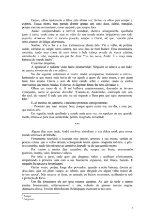 Depois, olhou tristemente o filho, pela última vez; fechou os olhos para sempre e
expirou. Estava morto, mas parecia dormir apenas um sono doce, calmo, tranqüilo,
porque morrera serenamente, como um justo, que sempre fora.
        André, compreendendo a terrível realidade, chorava amargamente. ajoelhado
junto à cama, tendo entre as suas as mãos do seu amado morto, beijando-as com todo
respeito, deixou-se ficar na mesma posição, sempre a chorar, até que, vencido pelo
sono, exausto de fadiga, adormeceu.
        Sonhou. Viu o Sol e a Lua inclinarem-se diante dele. Viu o velho, de perfeita
saúde, sorrindo-se, alegre como outrora, nos seus dias de bom humor. Uma encantadora
mocinha, tendo uma coroa de ouro sobre a bela cabeça ornada de louros cabelos,
estendia-lhe a mão, enquanto seu pai lhe dizia: “Eis tua noiva, André. É a moça mais
formosa do mundo inteiro”.
        O menino despertou.
        A agradável e radiante visão havia desaparecido. Ninguém se achava a seu lado:
no quarto, só estavam ele e o cadáver.
        No dia seguinte enterraram o morto. André acompanhou tristemente o enterro,
lembrando-se que nunca mais havia de ver aquele a quem ele tanto amara, e por quem
tanto fora amado. Ouviu o som da terra caindo sobre o caixão; ouviu os cantos
suavíssimos das preces rezadas. E chorou. As lágrimas fizera-lhe bem, aliviando-o.
        Olhou em torno de si. O sol brilhava majestosamente, dourando as árvores
verdejantes, como se quisesse dizer-lhe: “Consola-te, Andrezinho, contempla este céu,
tão azul, tão sereno! É nele que está teu pai rogando a Deus para que sejas eternamente
feliz.”
        E, ali mesmo, no cemitério, o mocinho protestou consigo mesmo:
        – Prometo que serei sempre bom, porque quero reunir-me, um dia, a meu pai,
que está no céu.
        Em seguida, tendo ajoelhado e rezado mais uma vez, no sepulcro do seu querido
morto, retirou-se para casa, ainda triste, porém, resignado, consolado.

                                          ***

        Alguns dias mais tarde, André resolveu abandonar a sua aldeia natal, para correr
mundo em busca de trabalho.
        Firmemente resolvido a executar esse projeto, arrumou a sua trouxa, vendeu as
poucas coisas que o velho deixara, conseguindo reunir apenas cinqüenta mil-réis, e pôs-
se a caminho, tendo ido primeiro ao cemitério despedir-se do seu querido morto.
        Por muitos e muitos dias caminhou ele, sempre em frente, atravessando
planícies, montes, vales, florestas e aldeias.
        Por toda a parte, onde quer que chegasse, todos o acolhiam efusivamente,
simpatizando à primeira vista com a sua fisionomia expansiva, leal, franca, honesta. E
ninguém lhe recusava hospedagem.
        Outras vezes, porém, longe dos povoados, quando a noite baixava, dormia ao
deus-dará, quer em pleno campo, ao relento, quer abrigado em algum velho tronco de
árvore anosa1 . Não receava as feras, os animais, os bichos venenosos, acolhendo-se sob
a proteção de Deus.
        Um dia jornadeava ele por uma extensa campina. Ao cair da tarde o tempo
mudou bruscamente; enfarruscou-se2 o céu, coberto de grossas nuvens negras.
Ameaçava chuva. Trovões ribombavam. Relâmpagos cruzavam-se nos ares.
1
    Antiga.
2
    Enegrecer.


                                                                                       2
 