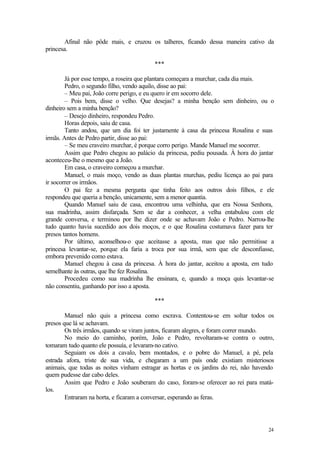 Afinal não pôde mais, e cruzou os talheres, ficando dessa maneira cativo da
princesa.

                                         ***

        Já por esse tempo, a roseira que plantara começara a murchar, cada dia mais.
        Pedro, o segundo filho, vendo aquilo, disse ao pai:
        – Meu pai, João corre perigo, e eu quero ir em socorro dele.
        – Pois bem, disse o velho. Que desejas? a minha benção sem dinheiro, ou o
dinheiro sem a minha benção?
        – Desejo dinheiro, respondeu Pedro.
        Horas depois, saiu de casa.
        Tanto andou, que um dia foi ter justamente à casa da princesa Rosalina e suas
irmãs. Antes de Pedro partir, disse ao pai:
        – Se meu craveiro murchar, é porque corro perigo. Mande Manuel me socorrer.
        Assim que Pedro chegou ao palácio da princesa, pediu pousada. À hora do jantar
aconteceu-lhe o mesmo que a João.
        Em casa, o craveiro começou a murchar.
        Manuel, o mais moço, vendo as duas plantas murchas, pediu licença ao pai para
ir socorrer os irmãos.
        O pai fez a mesma pergunta que tinha feito aos outros dois filhos, e ele
respondeu que queria a benção, unicamente, sem a menor quantia.
        Quando Manuel saiu de casa, encontrou uma velhinha, que era Nossa Senhora,
sua madrinha, assim disfarçada. Sem se dar a conhecer, a velha entabulou com ele
grande conversa, e terminou por lhe dizer onde se achavam João e Pedro. Narrou-lhe
tudo quanto havia sucedido aos dois moços, e o que Rosalina costumava fazer para ter
presos tantos homens.
        Por último, aconselhou-o que aceitasse a aposta, mas que não permitisse a
princesa levantar-se, porque ela faria a troca por sua irmã, sem que ele desconfiasse,
embora prevenido como estava.
        Manuel chegou à casa da princesa. À hora do jantar, aceitou a aposta, em tudo
semelhante às outras, que lhe fez Rosalina.
        Procedeu como sua madrinha lhe ensinara, e, quando a moça quis levantar-se
não consentiu, ganhando por isso a aposta.

                                         ***

        Manuel não quis a princesa como escrava. Contentou-se em soltar todos os
presos que lá se achavam.
        Os três irmãos, quando se viram juntos, ficaram alegres, e foram correr mundo.
        No meio do caminho, porém, João e Pedro, revoltaram-se contra o outro,
tomaram tudo quanto ele possuía, e levaram-no cativo.
        Seguiam os dois a cavalo, bem montados, e o pobre do Manuel, a pé, pela
estrada afora, triste de sua vida, e chegaram a um país onde existiam misteriosos
animais, que todas as noites vinham estragar as hortas e os jardins do rei, não havendo
quem pudesse dar cabo deles.
        Assim que Pedro e João souberam do caso, foram-se oferecer ao rei para matá-
los.
        Entraram na horta, e ficaram a conversar, esperando as feras.




                                                                                    24
 