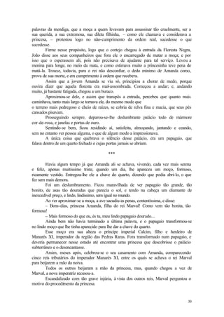 palavras da mendiga, que a moça a quem levavam para assassinar tão cruelmente, ser a
sua querida, a sua extremosa, sua dileta filhinha, – como ele chamava e considerava a
princesa, – protestou logo no não-cumprimento da ordem real, sucedesse o que
sucedesse.
        Firme nesse propósito, logo que o cortejo chegou à entrada da Floresta Negra,
João disse aos seus companheiros que fora ele o encarregado de matar a moça; e por
isso que o esperassem ali, pois não precisava de ajudante para tal serviço. Levou a
menina para longe, no meio da mata, e como estimava muito a princesinha teve pena de
matá-la. Trouxe, todavia, para o rei não desconfiar, o dedo mínimo de Amanda como,
prova de sua morte, e em cumprimento à ordem que recebera.
        Assim que a jovem Amanda se viu só, principiou a chorar de medo, porque
ouvira dizer que aquela floresta era mal-assombrada. Começou a andar; e, andando
muito, já bastante fatigada, chegou a um buraco.
        Aproximou-se dele, e assim que transpôs a entrada, percebeu que quanto mais
caminhava, tanto mais largo se tornava ele, do mesmo modo que
o terreno mais pedregoso e cheio de raízes, se cobria de relva fina e macia, que seus pés
cansados pisavam.
        Prosseguindo sempre, deparou-se-lhe deslumbrante palácio todo de mármore
cor-de-rosa, e janelas e portas de ouro.
        Sentindo-se bem, ficou residindo aí, satisfeita, almoçando, jantando e ceando,
sem no entanto ver pessoa alguma, o que de algum modo a impressionava.
        A única coisa que quebrava o silêncio desse palácio, era um papagaio, que
falava dentro de um quarto fechado e cujas portas jamais se abriam.

                                          ***

        Havia algum tempo já que Amanda ali se achava, vivendo, cada vez mais serena
e feliz, apenas muitíssimo triste, quando um dia, lhe apareceu um moço, formoso,
ricamente vestido. Entregou-lhe ele a chave do quarto, dizendo que podia abri-lo, o que
fez sem mais demora.
        Foi um deslumbramento. Ficou maravilhada de ver papagaio tão grande, tão
bonito, de asas tão douradas que parecia o sol, e tendo na cabeça um diamante de
inexcedível preço, e lindo, lindíssimo, sem igual no mundo.
        Ao ver aproximar-se a moça, a ave sacudiu as penas, contentíssima, e disse:
        – Bons-dias, princesa Amanda, filha do rei Marval! Como vem tão bonita, tão
formosa!
        – Mais formoso do que eu, és tu, meu lindo papagaio dourado...
        Ainda bem não havia terminado a última palavra, e o papagaio transformou-se
no lindo moço que lhe tinha aparecido para lhe dar a chave do quarto.
        Esse moço era sua alteza o príncipe imperial Calcim, filho e herdeiro de
Manarés XI, imperador da região das Pedras Raras. Fora transformado num papagaio, e
deveria permanecer nesse estado até encontrar uma princesa que descobrisse o palácio
subterrâneo e o desencantasse.
        Assim, meses após, celebrou-se o seu casamento com Amanda, comparecendo
cinco reis tributários do imperador Manarés XI, entre os quais se achava o rei Marval
para beijarem a mão da noiva.
        Todos os outros beijaram a mão da princesa, mas, quando chegou a vez de
Marval, a nova imperatríz recusou-a.
        Escandalizado com tão grave injúria, à vista dos outros reis, Marval perguntou o
motivo do procedimento da princesa.


                                                                                      30
 