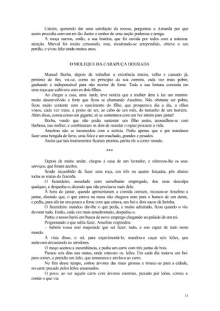 Calcim, querendo dar uma satisfação da recusa, perguntou a Amanda por que
assim procedia com um rei tão ilustre e senhor de urna nação poderosa e amiga.
        A moça narrou, então, a sua história, que foi ouvida por todos com a máxima
atenção. Marval foi muito censurado, mas, mostrando-se arrependido, obteve o seu
perdão, e viveu feliz ainda muitos anos.


                     O MOLEQUE DA CARAPUÇA DOURADA

        Manuel Borba, depois de trabalhar a existência inteira, velho e cansado já,
próximo do fim, via-se, como no princípio da sua carreira, cada vez mais pobre,
ganhando o indispensável para não morrer de fome. Toda a sua fortuna consistia em
uma roça que cultivava com os dois filhos.
        Ao chegar a casa, uma tarde, teve notícia que a mulher dera à luz um menino
muito desenvolvido e forte que ficou se chamando Anselmo. Não obstante ser pobre,
ficou muito contente com o nascimento do filho, que prosperava dia a dia, a olhos
vistos, cada vez mais, a ponto de ser, ao cabo de um mês, do tamanho de um homem.
Além disso, comia como um gigante; só se contentava com um boi inteiro para jantar!
        Borba, vendo que não podia sustentar um filho assim, aconselhou-se com
Barbosa, sua mulher, e combinaram os dois de mandar o rapaz procurar a vida.
        Anselmo não se incomodou com a notícia. Pediu apenas que o pai mandasse
fazer uma bengala de ferro, uma foice e um machado, grandes e pesados.
        Assim que tais instrumentos ficaram prontos, partiu ele a correr mundo.

                                         ***

         Depois de muito andar, chegou à casa de um lavrador, e ofereceu-lhe os seus
serviços, que foram aceitos.
         Sendo incumbido de fazer uma roça, em três ou quatro foiçadas, pôs abaixo
todas as matas da fazenda.
         O fazendeiro, assustado com semelhante empregado, deu uma desculpa
qualquer, e despediu-o, dizendo que não precisava mais dele.
         À hora do jantar, quando apresentaram a comida comum, recusou-se Anselmo a
jantar, dizendo que, o que estava na mesa não chegava nem para o buraco de um dente,
e pediu, para aliviar um pouco a fome com que estava, um boi e dois sacos de farinha.
         O fazendeiro mandou dar-lhe o que pedia, e muito admirado, ficou quando o viu
devorar tudo. Então, cada vez mais amedrontado, despediu-o.
         Partiu o nosso herói em busca de novo emprego chegando ao palácio de um rei.
         Perguntando o que sabia fazer, Anselmo respondeu:
         – Saberá vossa real majestade que sei fazer, tudo, e sou capaz de tudo neste
mundo.
         À vista disso, o rei, para experimentá-lo, mandou-o caçar seis leões, que
andavam devastando os arredores.
         O moço aceitou a incumbência, e pediu um carro com três juntas de bois.
         Passou seis dias nas matas, onde estavam os. leões. Em cada dia matava um boi
para comer, e prendia um leão, que amansava e atrelava ao carro.
         No fim desse tempo, cortou árvores das mais grossas e trouxe-as para a cidade,
no carro puxado pelos leões amansados.
         O povo, ao ver aquele carro com árvores enormes, puxado por leões, correu a
contar o que via.


                                                                                    31
 